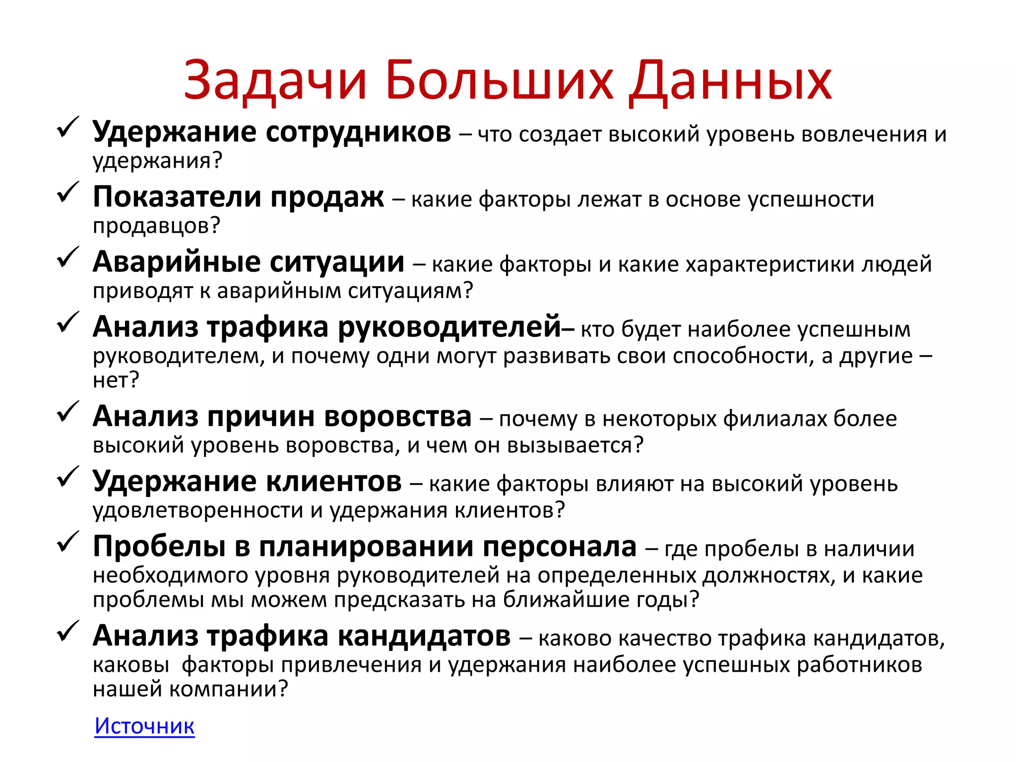 Задачи Больших Данных 
 Удержание сотрудников – что создает высокий уровень вовлечения и 
удержания? 
 Показатели продаж – какие факторы лежат в основе успешности 
продавцов? 
 Аварийные ситуации – какие факторы и какие характеристики людей 
приводят к аварийным ситуациям? 
 Анализ трафика руководителей– кто будет наиболее успешным 
руководителем, и почему одни могут развивать свои способности, а другие – 
нет? 
 Анализ причин воровства – почему в некоторых филиалах более 
высокий уровень воровства, и чем он вызывается? 
 Удержание клиентов – какие факторы влияют на высокий уровень 
удовлетворенности и удержания клиентов? 
 Пробелы в планировании персонала – где пробелы в наличии 
необходимого уровня руководителей на определенных должностях, и какие 
проблемы мы можем предсказать на ближайшие годы? 
 Анализ трафика кандидатов – каково качество трафика кандидатов, 
каковы факторы привлечения и удержания наиболее успешных работников 
нашей компании? 
Источник 
 