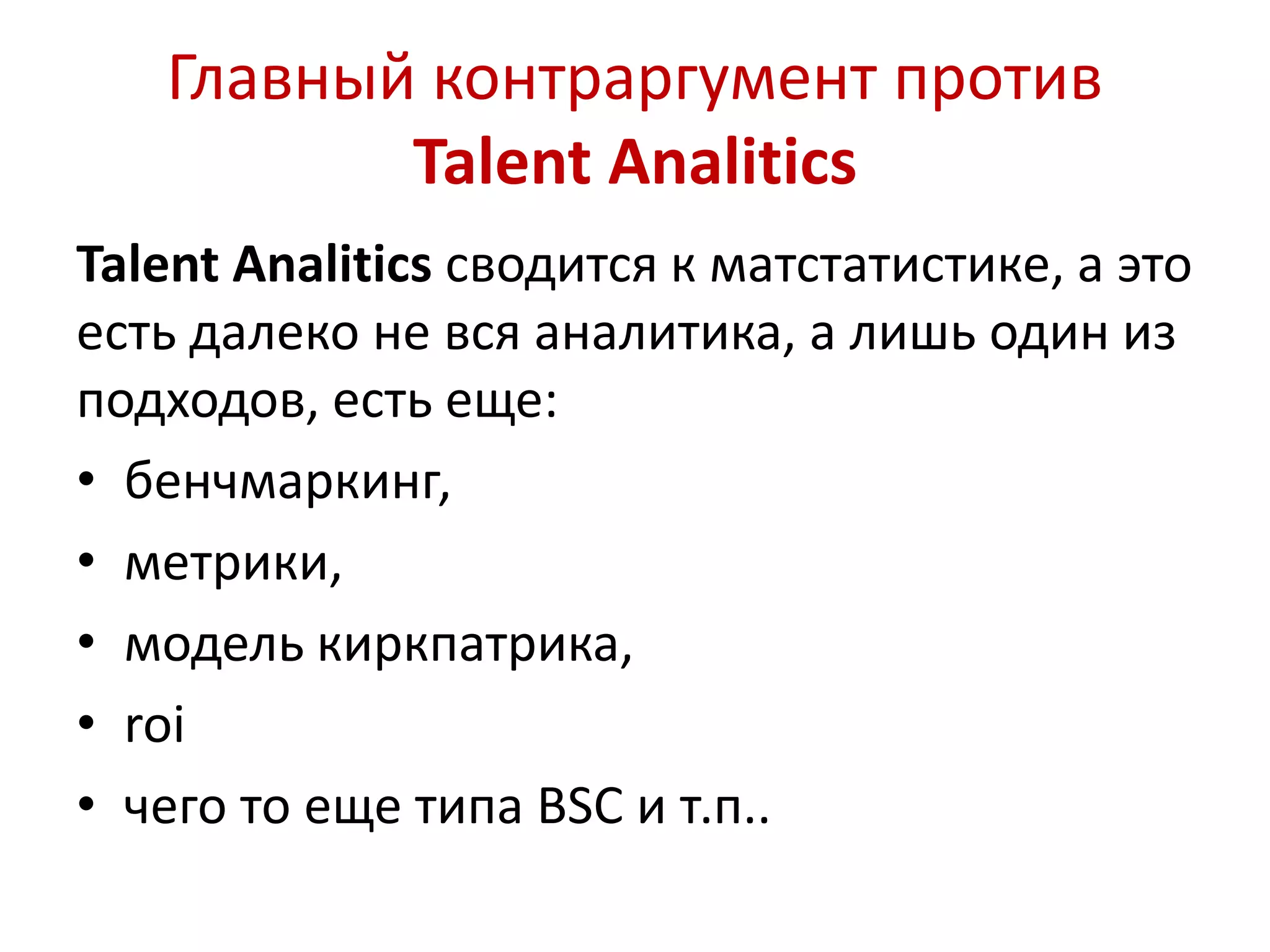 Главный контраргумент против 
Talent Analitics 
Talent Analitics сводится к матстатистике, а это 
есть далеко не вся аналитика, а лишь один из 
подходов, есть еще: 
• бенчмаркинг, 
• метрики, 
• модель киркпатрика, 
• roi 
• чего то еще типа BSC и т.п.. 
 
