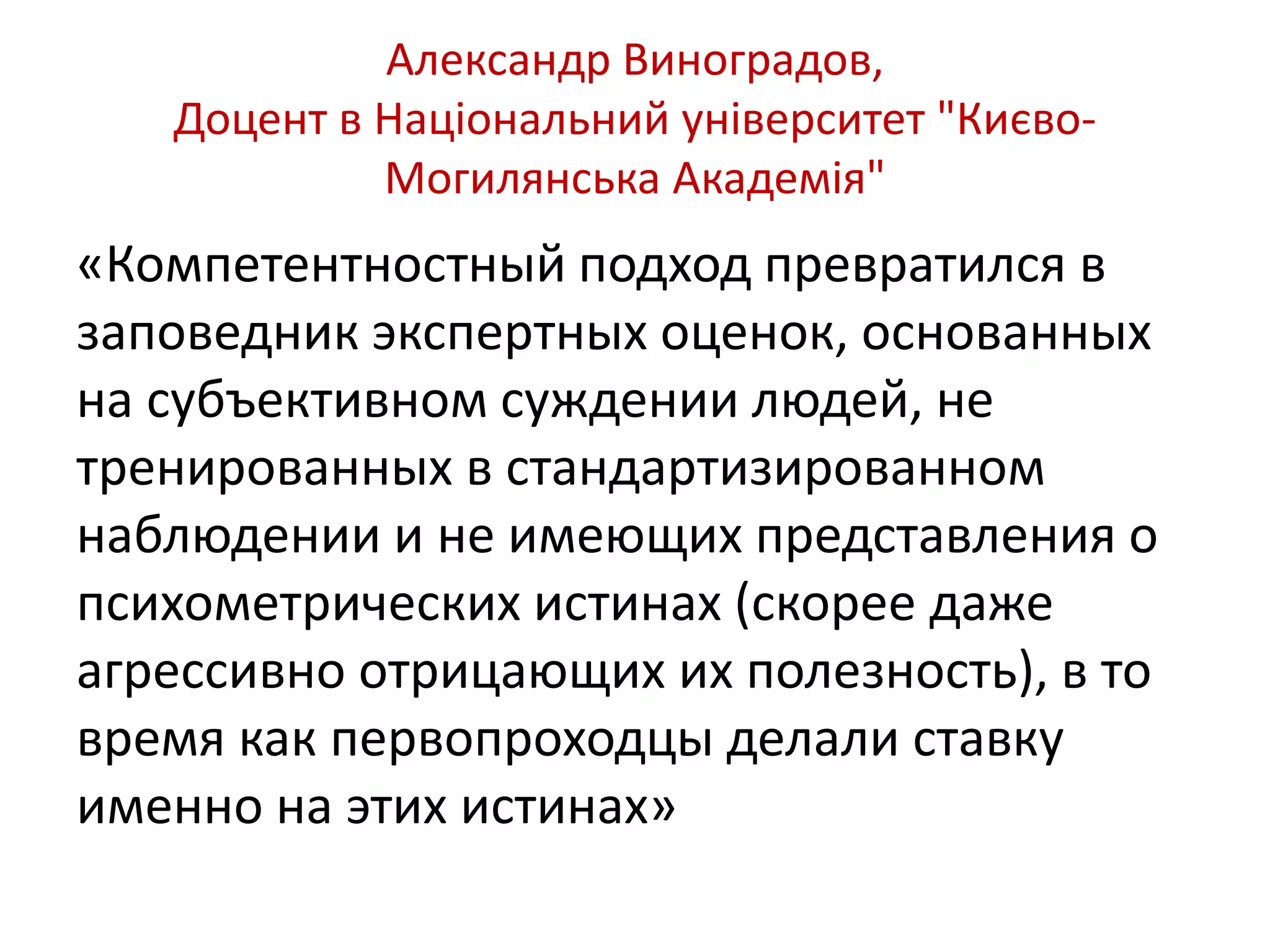 Александр Виноградов, 
Доцент в Національний університет "Києво- 
Могилянська Академія" 
«Компетентностный подход превратился в 
заповедник экспертных оценок, основанных 
на субъективном суждении людей, не 
тренированных в стандартизированном 
наблюдении и не имеющих представления о 
психометрических истинах (скорее даже 
агрессивно отрицающих их полезность), в то 
время как первопроходцы делали ставку 
именно на этих истинах» 
 