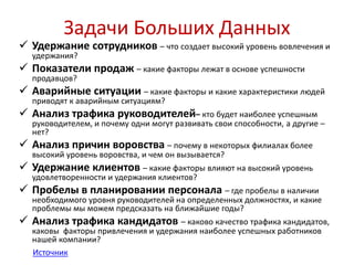 Задачи Больших Данных 
 Удержание сотрудников – что создает высокий уровень вовлечения и 
удержания? 
 Показатели продаж – какие факторы лежат в основе успешности 
продавцов? 
 Аварийные ситуации – какие факторы и какие характеристики людей 
приводят к аварийным ситуациям? 
 Анализ трафика руководителей– кто будет наиболее успешным 
руководителем, и почему одни могут развивать свои способности, а другие – 
нет? 
 Анализ причин воровства – почему в некоторых филиалах более 
высокий уровень воровства, и чем он вызывается? 
 Удержание клиентов – какие факторы влияют на высокий уровень 
удовлетворенности и удержания клиентов? 
 Пробелы в планировании персонала – где пробелы в наличии 
необходимого уровня руководителей на определенных должностях, и какие 
проблемы мы можем предсказать на ближайшие годы? 
 Анализ трафика кандидатов – каково качество трафика кандидатов, 
каковы факторы привлечения и удержания наиболее успешных работников 
нашей компании? 
Источник 
 