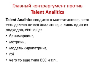 Главный контраргумент против 
Talent Analitics 
Talent Analitics сводится к матстатистике, а это 
есть далеко не вся аналитика, а лишь один из 
подходов, есть еще: 
• бенчмаркинг, 
• метрики, 
• модель киркпатрика, 
• roi 
• чего то еще типа BSC и т.п.. 
 