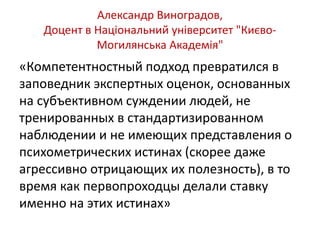 Александр Виноградов, 
Доцент в Національний університет "Києво- 
Могилянська Академія" 
«Компетентностный подход превратился в 
заповедник экспертных оценок, основанных 
на субъективном суждении людей, не 
тренированных в стандартизированном 
наблюдении и не имеющих представления о 
психометрических истинах (скорее даже 
агрессивно отрицающих их полезность), в то 
время как первопроходцы делали ставку 
именно на этих истинах» 
 
