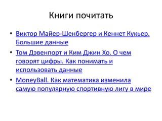Книги почитать 
• Виктор Майер-Шенбергер и Кеннет Кукьер. 
Большие данные 
• Том Дэвенпорт и Ким Джин Хо. О чем 
говорят цифры. Как понимать и 
использовать данные 
• MoneyBall. Как математика изменила 
самую популярную спортивную лигу в мире 
 