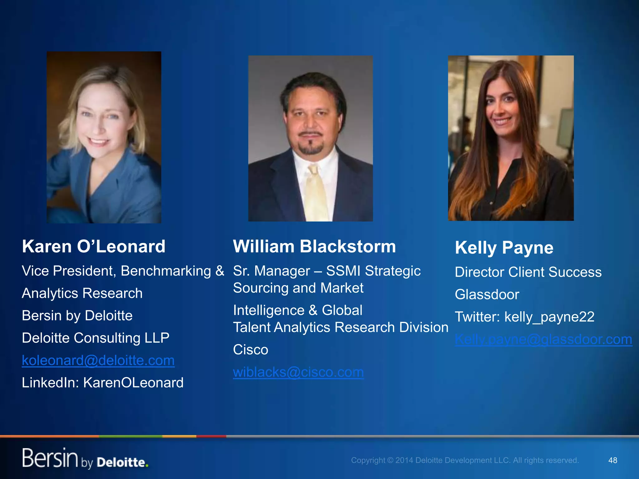4848
Karen O’Leonard
Vice President, Benchmarking &
Analytics Research
Bersin by Deloitte
Deloitte Consulting LLP
koleonard@deloitte.com
LinkedIn: KarenOLeonard
William Blackstorm
Sr. Manager – SSMI Strategic
Sourcing and Market
Intelligence & Global
Talent Analytics Research Division
Cisco
wiblacks@cisco.com
Kelly Payne
Director Client Success
Glassdoor
Twitter: kelly_payne22
Kelly.payne@glassdoor.com
 
