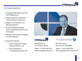 16
Ihr Ansprechpartner
Verwaltungsratspräsident und CEO
der STRIMgroup AG
Wissenschaftler Humankapital am
Conference Board in New York
Mitglied in Unternehmens- und
Bildungsnetzwerken
Dozent im Masterstudiengang
Human Capital Management an der
FH Konstanz
Buchautor und Publizist zu Strategie-
und Personalthemen
Wesentliche Stationen:
Head of Global HR Analytics,
Deutsche Bank AG, und
Senior Manager hrs,
PricewaterhouseCoopers AG
845 Third Avenue
New York, NY 10022-6600
Telefon: +1 410 433 660 558
volker.mayer@conference-board.org
Gütschstrasse 22
CH-8122 Binz (Zürich)
Telefon: +41 (0)43 366 05 58
volker.mayer@strimgroup.com
 