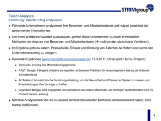 4
Talent Analytics
Einführung: Talente richtig analysieren
Führende Unternehmen analysieren ihre Bewerber- und Mitarbeiterdaten und nutzen geschickt die
gewonnenen Informationen.
Um ihren Wettbewerbsvorteil auszubauen, greifen diese Unternehmen zu hoch entwickelten
Methoden der Analyse von Bewerber- und Mitarbeiterdaten ( multivariate, statistische Verfahren).
Im Ergebnis geht es darum, Produktivität, Einsatz und Bindung von Talenten zu fördern und somit den
Unternehmenserfolg zu steigern.
Konkrete Ergebnisse (www.harvardbusinessmanager.de; 15.3.2011, Davenport, Harris, Shapiro)
Starbucks: Anstieg des Mitarbeiterengagements
AT&T, Google: Fähigkeit, Initiative zu ergreifen, ist besserer Prädiktor für herausragende Leistung als brillanter
Schulabschluss
AC Mailand: biomedizinische Forschungsabteilung, um die Gesundheit und Fitness der Spieler zu messen und
Entscheidungen über Verträge zu treffen
Cognizant: Blogger sind engagierter und zufriedener als andere Mitarbeiter und erbringen durchschnittlich eine 10
Prozent höhere Leistung.
Mehrere Analysearten, die wir in unserer lernfeld-fokussierten Methodik institutionalisiert haben, sind
hierbei zielführend.
 