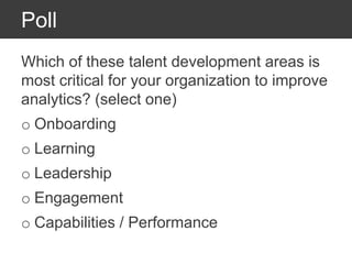Poll
Which of these talent development areas is
most critical for your organization to improve
analytics? (select one)
o Onboarding
o Learning
o Leadership
o Engagement
o Capabilities / Performance
 