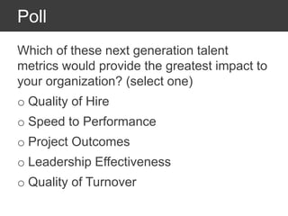 Poll
Which of these next generation talent
metrics would provide the greatest impact to
your organization? (select one)
o Quality of Hire
o Speed to Performance
o Project Outcomes
o Leadership Effectiveness
o Quality of Turnover
 