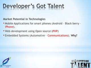 Market Potential in Technologies
• Mobile Applications for smart phones (Android – Black berry –
 iPhone).
• Web development using Open source (PHP)
• Embedded Systems (Automotive – Communications). Why?
 