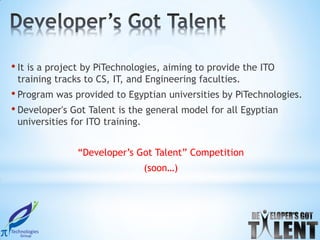 • It is a project by PiTechnologies, aiming to provide the ITO
 training tracks to CS, IT, and Engineering faculties.
• Program was provided to Egyptian universities by PiTechnologies.
• Developer's Got Talent is the general model for all Egyptian
 universities for ITO training.


               “Developer’s Got Talent” Competition
                                  (soon…)
 