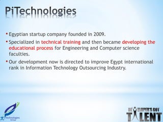 • Egyptian startup company founded in 2009.
• Specialized in technical training and then became developing the
 educational process for Engineering and Computer science
 faculties.
• Our development now is directed to improve Egypt international
 rank in Information Technology Outsourcing Industry.
 