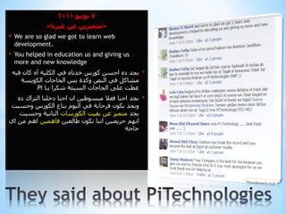 ‫7 يىويى 1102‬
               ‫«متميزيه عه غيزوا»‬
‫•‬   ‫‪We are so glad we got to learn web‬‬
    ‫.‪development‬‬
‫•‬   ‫‪You helped in education us and giving us‬‬
    ‫‪more and new knowledge‬‬
    ‫ثجذ دٖ ادضٓ وٛسس خذٔبٖ فٟ اٌىٍ١خ آٖ وبْ ف١ٗ‬    ‫•‬
       ‫ِشبوً فٟ إٌص ٚوذح ثش اٌذبجبد اٌىٛ٠ضخ‬
             ‫غطذ عٍٝ اٌذبجبد اٌض١ئخ شىشا ٠ـب ‪Pi‬‬
   ‫ثجذ ادٕب فعال ِجضٛط١ٓ اْ ادٕب دخٍٕب اٌزشان دٖ‬   ‫•‬
‫ٚثجذ ثىْٛ فشدبٔخ فٟ اٌ١َٛ ثزبع اٌىٛسس ٚدض١ذ‬
    ‫ثجذ ِزّ١ز عٓ ثم١ذ اٌىٛسصبد اٌزبٔ١خ ٚدض١ذ‬
‫أُٙ دش٠ص١ٓ إٔب ٔىْٛ طبٌع١ٓ فبّ٘١ٓ اُ٘ ِٓ اٞ‬
                                           ‫دبجخ‬
 