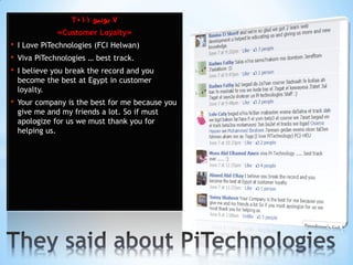 2011 ‫7 يىويى‬
               »Customer Loyalty«
•   I Love PiTechnologies (FCI Helwan)
•   Viva PiTechnologies … best track.
•   I believe you break the record and you
    become the best at Egypt in customer
    loyalty.
•   Your company is the best for me because you
    give me and my friends a lot. So if must
    apologize for us we must thank you for
    helping us.
 