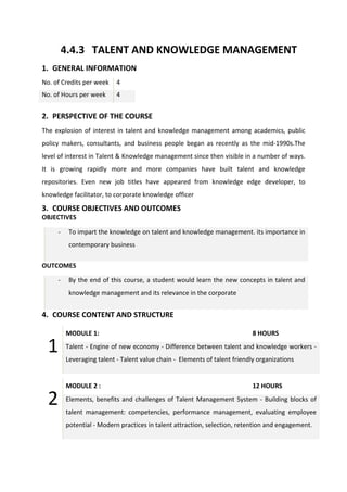 4.4.3 TALENT AND KNOWLEDGE MANAGEMENT
1. GENERAL INFORMATION
No. of Credits per week 4
No. of Hours per week 4
2. PERSPECTIVE OF THE COURSE
The explosion of interest in talent and knowledge management among academics, public
policy makers, consultants, and business people began as recently as the mid-1990s.The
level of interest in Talent & Knowledge management since then visible in a number of ways.
It is growing rapidly more and more companies have built talent and knowledge
repositories. Even new job titles have appeared from knowledge edge developer, to
knowledge facilitator, to corporate knowledge officer
3. COURSE OBJECTIVES AND OUTCOMES
OBJECTIVES
- To impart the knowledge on talent and knowledge management. its importance in
contemporary business
OUTCOMES
- By the end of this course, a student would learn the new concepts in talent and
knowledge management and its relevance in the corporate
4. COURSE CONTENT AND STRUCTURE
1
MODULE 1: 8 HOURS
Talent - Engine of new economy - Difference between talent and knowledge workers -
Leveraging talent - Talent value chain - Elements of talent friendly organizations
2
MODULE 2 : 12 HOURS
Elements, benefits and challenges of Talent Management System - Building blocks of
talent management: competencies, performance management, evaluating employee
potential - Modern practices in talent attraction, selection, retention and engagement.
 