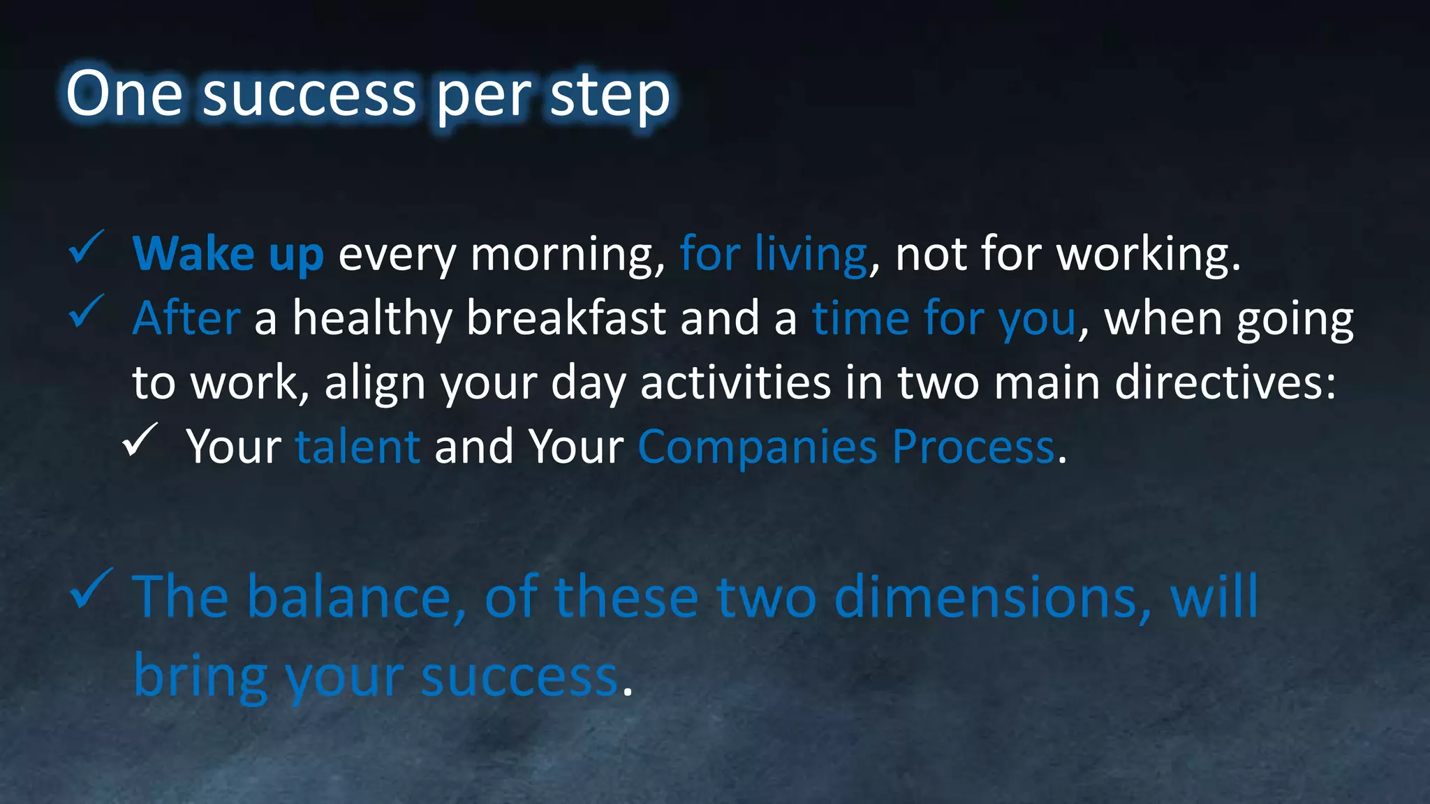 One success per step
 Wake up every morning, for living, not for working.
 After a healthy breakfast and a time for you, when going
to work, align your day activities in two main directives:
 Your talent and Your Companies Process.
 The balance, of these two dimensions, will
bring your success.
 