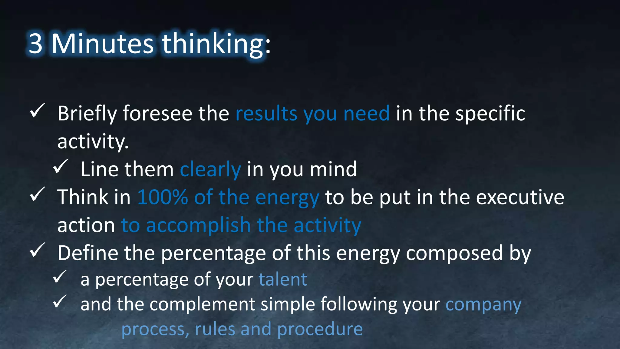 3 Minutes thinking:
 Briefly foresee the results you need in the specific
activity.
 Line them clearly in you mind
 Think in 100% of the energy to be put in the executive
action to accomplish the activity
 Define the percentage of this energy composed by
 a percentage of your talent
 and the complement simple following your company
process, rules and procedure
 