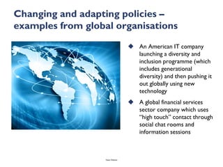 Changing and adapting policies –
examples from global organisations
                                     An American IT company
                                      launching a diversity and
                                      inclusion programme (which
                                      includes generational
                                      diversity) and then pushing it
                                      out globally using new
                                      technology
                                     A global financial services
                                      sector company which uses
                                      “high touch” contact through
                                      social chat rooms and
                                      information sessions



                   Talent Webinar
 