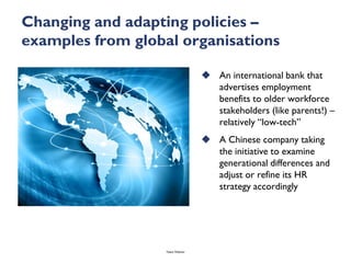 Changing and adapting policies –
examples from global organisations

                                     An international bank that
                                      advertises employment
                                      benefits to older workforce
                                      stakeholders (like parents!) –
                                      relatively “low-tech”
                                     A Chinese company taking
                                      the initiative to examine
                                      generational differences and
                                      adjust or refine its HR
                                      strategy accordingly




                   Talent Webinar
 
