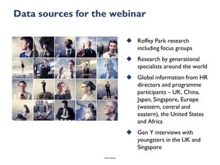 Data sources for the webinar

                                     Roffey Park research
                                      including focus groups
                                     Research by generational
                                      specialists around the world
                                     Global information from HR
                                      directors and programme
                                      participants – UK, China,
                                      Japan, Singapore, Europe
                                      (western, central and
                                      eastern), the United States
                                      and Africa
                                     Gen Y interviews with
                                      youngsters in the UK and
                                      Singapore
                   Talent Webinar
 