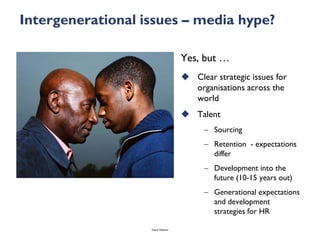Intergenerational issues – media hype?

                                    Yes, but …
                                     Clear strategic issues for
                                      organisations across the
                                      world
                                     Talent
                                          – Sourcing
                                          – Retention - expectations
                                            differ
                                          – Development into the
                                            future (10-15 years out)
                                          – Generational expectations
                                            and development
                                            strategies for HR

                   Talent Webinar
 