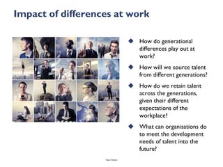 Impact of differences at work

                                     How do generational
                                      differences play out at
                                      work?
                                     How will we source talent
                                      from different generations?
                                     How do we retain talent
                                      across the generations,
                                      given their different
                                      expectations of the
                                      workplace?
                                     What can organisations do
                                      to meet the development
                                      needs of talent into the
                                      future?
                   Talent Webinar
 
