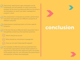  Recruiting, retaining the right employees can be
challenging, but the rewards of a well-constructed
strategy can be enormous,because effective recruiting is
the foundation on which any talent management
program is built.
This presentation compared recruitment, performance
evaluation and appraisal of 3 different companies of
different industries.
Organizations customized them to fit their specific
situations.
In the end, the key to effective talent acquisition lies in
thoughtfully answering a few essential questions:
 
      Whom should we recruit?
      What should our recruitment message be?
      How can we reach these specific people?
The examples of effective practices presented here
should help organizations answer these questions in
ways that will improve their applicant pools, the quality
of the people they hire, and ultimately the performance
and retention of these new employees.
conclusion
 