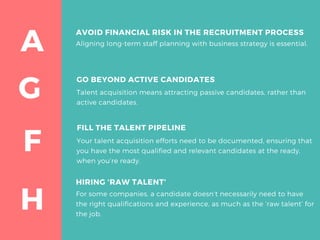 G
A
F
H
AVOID FINANCIAL RISK IN THE RECRUITMENT PROCESS
Aligning long-term staff planning with business strategy is essential. 
FILL THE TALENT PIPELINE
Your talent acquisition efforts need to be documented, ensuring that
you have the most qualified and relevant candidates at the ready,
when you’re ready.
HIRING ‘RAW TALENT’
For some companies, a candidate doesn’t necessarily need to have
the right qualifications and experience, as much as the ‘raw talent’ for
the job.
GO BEYOND ACTIVE CANDIDATES
Talent acquisition means attracting passive candidates, rather than
active candidates.
 