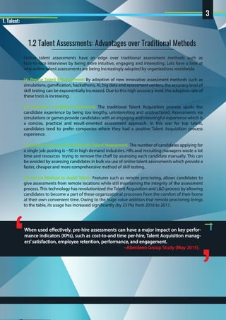 1. Talent:
Online talent assessments have an edge over traditional assessment methods such as
face-to-face interviews by being more intuitive, engaging and interesting. Lets have a look at
why online talent assessments are being increasingly adopted by organizations worldwide.
(a) Precise Talent Measurement: By adoption of new innovative assessment methods such as
simulations, gamification, hackathons, AI, big data and assessment centers, the accuracy level of
skill testing can be exponentially increased. Due to this high accuracy level, the adoption rate of
these tools is increasing.
(b) Improved Candidate Experience: The traditional Talent Acquisition process spoils the
candidate experience by being too lengthy, uninteresting and unstructured. Assessments via
simulations or games provide candidates with an engaging and meaningful experience which is
a concise, practical and result-oriented assessment approach. In this war for top talent,
candidates tend to prefer companies where they had a positive Talent Acquisition process
experience.
(c) Reduced Cost and Time Taken for Talent Assessment: The number of candidates applying for
a single job posting is ~50 in high demand industries. HRs and recruiting managers waste a lot
time and resources trying to remove the chaff by assessing each candidate manually. This can
be avoided by assessing candidates in bulk via use of online talent assessments which provide a
faster, cheaper and more comprehensive method of skill testing.
(d) Secure Method to Assist Talent: Features such as remote proctoring, allows candidates to
give assessments from remote locations while still maintaining the integrity of the assessment
process. This technology has revolutionized the Talent Acquisition and L&D process by allowing
candidates to become a part of these organizational processes from the comfort of their home
at their own convenient time. Owing to the huge value addition that remote proctoring brings
to the table, its usage has increased significantly (by 231%) from 2016 to 2017.
When used effectively, pre-hire assessments can have a major impact on key perfor-
mance indicators (KPIs), such as cost-to-and time per-hire, Talent Acquisition manag-
ers’satisfaction, employee retention, performance, and engagement.
 –Aberdeen Group Study (May 2015).
‘
’
1.2 Talent Assessments: Advantages over Traditional Methods
3
 