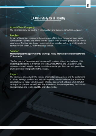 About Client Company
The client company is a leading IT infrastructure and business consulting company.
Problem
As part of its campus engagement exercise, one of the client company’s ideas was to
come up with a contest that would test the skills of some B-school graduates on several
parameters. The idea was simple - to promote their brand as well as hand-pick students
to interact with their CXO team through a contest.
Solution
Mettl embraced this opportunity by creating a highly interactive online contest for the
IT Behemoth.
The first round of the contest was run across 27 business schools and had over 2,300
students participating in it from all over India, Dubai, Manila, and Singapore. Candi-
dates were tested using innovative simulation exercise, puzzles, cases and spreadsheet
analysis coupled with psychometric analysis.
Impact
The client was pleased with the volume of candidate engagement and the excitement
it created amongst students and various campuses. On the candidate side, 82% of the
candidates were happy with the quality of online assessment software, while 87% felt
quality of support was very efficient. The leaderboard feature helped keep the compet-
itive spirit alive, and results could be shared on media.
3.4 Case Study for IT Industry
11
 