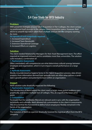 Problem
With powerful strategies around Talent Acquisition in Tier-I colleges, the client compa-
ny positioned itself strongly in the campus Talent Acquisition space. However, their
desire to unearth top-notch talent from multiple avenues left the company wanting
for more.
An upscale of such magnitude required:
1. Increased Expenditure
2. Increased Team Bandwidth
3. Extensive Operational Coverage
4. Increased Efforts on Logistics
Solution
The client needed Relationship Managers for their Asset Management team. The effort
required an improved outreach and to candidates more than universities. The solution
suite included a combination of:
1. Psychometric Assessments
Often overlooked, soft competencies are what determines cultural synergy between
employee and organization, which in turn impacts overall performance on a large
scale.
2. Aptitude Assessments
Mostly misunderstood as hygiene factor in the Talent Acquisition process, data-driven
analytics from information derived from aptitude tests are often what defines a candi-
date's growth pattern and potential to learn within an organization.
Impact
Mettl solution suite drastically impacted the following:
1. Psychometric Assessments
The introduction of Mettl helped the client reach a larger, more potent audience geo-
graphically, and across multiple tiers of colleges. This, at a significantly lower price
point.
2. Customization
To ensure that the candidates filtered are relevant and in sync with the organization
technically and culturally, Mettl allowed full customization to the client in assessments.
This ensured that the framework to define future employees flexibly remained in the
hands of the organization.
3. Minimal Logistics
The inclusion of Mettl as a partner drastically lowered the logistical effort from the BFSI
company.
5.4 Case Study for BFSI Industry
21
 