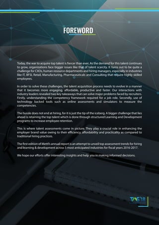 Today, the war to acquire top talent is fiercer than ever. As the demand for this talent continues
to grow, organizations face bigger issues like that of talent scarcity. It turns out to be quite a
challenge for CXOs, human resource departments and hiring managers, especially in industries
like IT, BFSI, Retail, Manufacturing, Pharmaceuticals and Consulting that require highly skilled
employees.
In order to solve these challenges, the talent acquisition process needs to evolve in a manner
that it becomes more engaging, affordable, productive and faster. Our interactions with
industry leaders revealed two key takeaways that can solve major problems faced by recruiters.
Firstly, understanding the competency framework required for a job role. Secondly, use of
technology backed tools such as online assessments and simulators to measure the
competencies.
The hussle does not end at hiring, for it is just the tip of the iceberg. A bigger challenge that lies
ahead is retaining the top talent which is done through structured Learning and Development
programs to increase employee retention.
This is where talent assessments come in picture. They play a crucial role in enhancing the
employer brand value owing to their efficiency, affordability and practicality as compared to
traditional hiring practices.
The first edition of Mettl’s annual report is an attempt to unveil top assessment trends for hiring
and learning & development across 5 most anticipated industries for fiscal years 2016-2017.
We hope our efforts offer interesting insights and help you in making informed decisions.
FOREWORD
 
