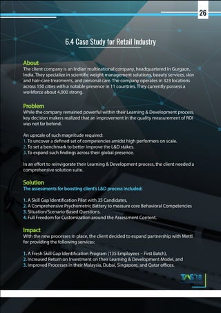 About
The client company is an Indian multinational company, headquartered in Gurgaon,
India. They specialize in scientific weight management solutions, beauty services, skin
and hair-care treatments, and personal care. The company operates in 323 locations
across 150 cities with a notable presence in 11 countries. They currently possess a
workforce about 4,000 strong.
Problem
While the company remained powerful within their Learning & Development process,
key decision makers realized that an improvement in the quality measurement of ROI
was not far behind.
An upscale of such magnitude required:
1. To uncover a defined set of competencies amidst high performers on scale.
2. To set a benchmark to better improve the L&D stakes.
3. To expand such findings across their global presence.
In an effort to reinvigorate their Learning & Development process, the client needed a
comprehensive solution suite.
Solution
The assessments for boosting client’s L&D process included:
1. A Skill Gap Identification Pilot with 35 Candidates,
2. A Comprehensive Psychometric Battery to measure core Behavioral Competencies
3. Situation/Scenario-Based Questions.
4. Full Freedom for Customization around the Assessment Content.
Impact
With the new processes in place, the client decided to expand partnership with Mettl
for providing the following services:
1. A Fresh Skill Gap Identification Program (135 Employees – First Batch),
2. Increased Return on Investment on their Learning & Development Model, and
3. Improved Processes in their Malaysia, Dubai, Singapore, and Qatar offices.
6.4 Case Study for Retail Industry
26
 