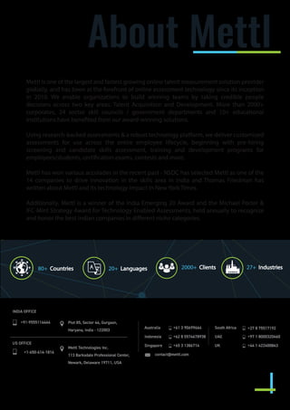 About Mettl
Mettl is one of the largest and fastest growing online talent measurement solution provider
globally, and has been at the forefront of online assessment technology since its inception
in 2010. We enable organizations to build winning teams by taking credible people
decisions across two key areas: Talent Acquisition and Development. More than 2000+
corporates, 24 sector skill councils / government departments and 10+ educational
institutions have benefited from our award-winning solutions.
Using research-backed assessments & a robust technology platform, we deliver customized
assessments for use across the entire employee lifecycle, beginning with pre-hiring
screening and candidate skills assessment, training and development programs for
employees/students, certification exams, contests and more.
Mettl has won various accolades in the recent past - NSDC has selected Mettl as one of the
14 companies to drive innovation in the skills area in India and Thomas Friedman has
written about Mettl and its technology impact in New York Times.
Additionally, Mettl is a winner of the India Emerging 20 Award and the Michael Porter &
IFC-Mint Strategy Award for Technology Enabled Assessments, held annually to recognize
and honor the best Indian companies in different niche categories.
80+ Countries 20+ Languages 2000+ Clients 27+ Industries
INDIA OFFICE
+91-9555114444 Plot 85, Sector 44, Gurgaon,
Haryana, India - 122003
Mettl Technologies Inc.
113 Barksdale Professional Center,
Newark, Delaware 19711, USA
US OFFICE
+1-650-614-1816
Australia
Indonesia
Singapore
South Africa
UAE
UK
+61 3 90699664
+62 8 5574678938
+65 3 1386714
+27 8 75517192
+97 1 8000320460
+44 1 422400843
contact@mettl.com
 