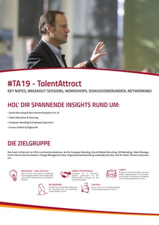 HOL‘ DIR SPANNENDE INSIGHTS RUND UM:
• Social Recruiting & Recruitment Analytics incl. AI
• Talent Attraction & Sourcing
• Employer Branding & Employee Experience
• Future of Work & Digital HR
DIE ZIELGRUPPE
Das Event richtet sich an HR’ler und Kommunikatoren, die für Employer Branding, (Social Media) Recruiting, HR Marketing, Talent Manage-
ment, Interne Kommunikation, Change Management bzw. Organisationsentwicklung zuständig sind bzw. sich für diese Themen interessie-
ren.
KNOWHOW – State of the Art:
Holen Sie sich neue Impulse zur Stärkung
IhrerArbeitgeber-Marke.DurchFallbeispiele
renommierter Unternehmen und erfahrener
Praktiker.
HANDS ON APPROACH:
Erarbeiten Sie in Workshop-
Sessions gemeinsam mit den
Teilnehmenden Lösungen für Ihre
Herausforderungen.
NETWORKING:
Erweitern Sie Ihre berufliches Netzwerk
mit Gleichgesinnten aus Marketing,
Kommunikation und HR.
CAMPS:
Bringen Sie Ihre brennendsten und aktu-
ellsten Fragestellungen mit und diskutie-
ren Sie diese mit Experten und Praktikern
in den Erfahrungsaustausch-Camps.
Zertifikat:
Holen Sie sich ein Teilnahmezertifikat
der Branding Academy für Ihren CV.
#TA19 - TalentAttract
KEY NOTES, BREAKOUT SESSIONS, WORKSHOPS, DISKUSSIONSRUNDEN, NETWORKING!
 
