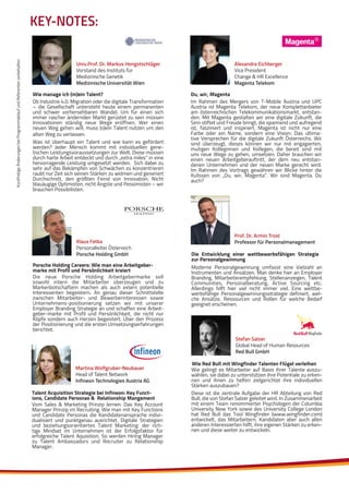 KurzfristigeÄnderungenbeiProgrammablaufundReferentenvorbehalten
Alexandra Eichberger
Vice President
Change & HR Excellence
Magenta Telekom
Im Rahmen des Mergers von T-Mobile Austria und UPC
Austria ist Magenta Telekom, der neue Komplettanbieter
am österreichischen Telekommunikationsmarkt, entstan-
den. Mit Magenta gestalten wir eine digitale Zukunft, die
Sinn stiftet und Freude bringt, die spannend und aufregend
ist, fasziniert und inspiriert. Magenta ist nicht nur eine
Farbe oder ein Name, sondern eine Vision: Das ultima-
tive Versprechen für die digitale Zukunft Österreichs. Wir
sind überzeugt, dieses können wir nur mit engagierten,
mutigen Kolleginnen und Kollegen, die bereit sind mit
uns neue Wege zu gehen, umsetzen. Daher brauchen wir
einen neuen Arbeitgeberauftritt, der dem neu entstan-
denen Unternehmen und der neuen Marke gerecht wird.
Im Rahmen des Vortrags gewähren wir Blicke hinter die
Kulissen von „Du, wir, Magenta“. Wir sind Magenta. Du
auch?
Du, wir, Magenta
KEY-NOTES:
Univ.Prof. Dr. Markus Hengstschläger
Vorstand des Instituts für
Medizinische Genetik
Medizinische Universität Wien
Ob Industrie 4.0, Migration oder die digitale Transformation
– die Gesellschaft untersteht heute einem permanenten
und schwer vorhersehbaren Wandel. Um für einen sich
immer rascher ändernden Markt gerüstet zu sein müssen
Innovationen ständig neue Wege eröffnen. Wer einen
neuen Weg gehen will, muss (s)ein Talent nutzen um den
alten Weg zu verlassen.
Was ist überhaupt ein Talent und wie kann es gefördert
werden? Jeder Mensch kommt mit individuellen gene-
tischen Leistungsvoraussetzungen zur Welt. Diese müssen
durch harte Arbeit entdeckt und durch „extra miles“ in eine
hervorragende Leistung umgesetzt werden. Sich dabei zu
sehr auf das Bekämpfen von Schwächen zu konzentrieren
raubt nur Zeit sich seinen Stärken zu widmen und generiert
Durchschnitt, den größten Feind von Innovation. Nicht
blauäugige Optimisten, nicht Ängste und Pessimisten – wir
brauchen Possibilisten.
Wie manage ich (m)ein Talent?
Klaus Fetka
Personalleiter Österreich
Porsche Holding GmbH
Die neue Porsche Holding Arbeitgebermarke soll
sowohl intern die Mitarbeiter überzeugen und zu
Markenbotschaftern machen als auch extern potentielle
Interessenten begeistern. An genau dieser Schnittstelle
zwischen Mitarbeiter- und Bewerberinteressen sowie
Unternehmens-positionierung setzen wir mit unserer
Employer Branding Strategie an und schaffen eine Arbeit-
geber-marke mit Profil und Persönlichkeit, die nicht nur
Köpfe sondern auch Herzen begeistert. Über den Prozess
der Positionierung und die ersten Umsetzungserfahrungen
berichtet.
Porsche Holding Careers: Wie man eine Arbeitgeber-
marke mit Profil und Persönlichkeit kreiert
Prof. Dr. Armin Trost
Professor für Personalmanagement
Moderne Personalgewinnung umfasst eine Vielzahl an
Instrumenten und Ansätzen. Man denke hier an Employer
Branding, Mitarbeiterempfehlung, Stellenanzeigen, Talent
Communities, Personalberatung, Active Sourcing etc.
Allerdings hilft hier viel nicht immer viel. Eine wettbe-
werbsfähige Personalgewinnungsstrategie definiert, wel-
che Ansätze, Ressourcen und Rollen für welche Bedarf
geeignet erscheinen.
Die Entwicklung einer wettbewerbsfähigen Strategie
zur Personalgewinnung
Martina Wolfgruber-Neubauer
Head of Talent Network
Infineon Technologies Austria AG
Vom Sales & Marketing Prinzip lernen: Das Key Account
Manager Prinzip im Recruiting. Wie man mit Key Functions
und Candidate Personas die Kandidatenansprache indivi-
dualisiert und punktgenau ausrichtet. Digitale Strategien
und beziehungsorientiertes Talent Marketing: der rich-
tige Mindset im Unternehmen ist der Erfolgsfaktor für
erfolgreiche Talent Aquisition. So werden Hiring Manager
zu Talent Ambassadors und Recruiter zu Relationship
Manager.
Talent Acquisition Strategie bei Infineon: Key Funct-
ions, Candidate Personas & Relationship Mangement
Stefan Salzer
Global Head of Human Resources
Red Bull GmbH
Wie Red Bull mit Wingfinder Talenten Flügel verleihen
Wie gelingt es Mitarbeiter auf Basis ihrer Talente auszu-
wählen, sie dabei zu unterstützen ihre Potentiale zu erken-
nen und ihnen zu helfen zielgerichtet ihre individuellen
Stärken auszubauen?
Diese ist die zentrale Aufgabe der HR Abteilung von Red
Bull, die von Stefan Salzer geleitet wird. In Zusammenarbeit
mit einem Team renommierter Psychologen der Columbia
University New York sowie des University College London
hat Red Bull das Tool Wingfinder (www.wingfinder.com)
entwickelt, das Mitarbeitern, Kandidaten aber auch allen
anderen Interessierten hilft, ihre eigenen Stärken zu erken-
nen und diese weiter zu entwickeln.
 
