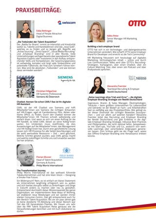 KurzfristigeÄnderungenbeiProgrammablaufundReferentenvorbehalten
PRAXISBEITRÄGE:
Ildiko Peter
Senior Manager HR Marketing
OTTO
OTTO hat sich in ein technologie- und datengesteuertes
Unternehmen verändert. Wie schärft OTTO seine Employer
Brand für Developer und erreicht so die Tech Community?
HR Marketing fokussiert sich heutzutage auf digitales
Marketing, technologischen Inhalt – online und durch
Live Communication. Ildiko wird über OTTO’s Recruiting-
Strategien, Kampagnen, über einen Chatbot, über ein
Culture Matching Tool, über einen Job Podcast und über
Analysetools sprechen.
Building a tech employer brand
Edda Rettinger
Head of People Attraction
Digital Business
Der „Battle for Brains“ nimmt an Intensität und Kreativität
weiter zu. Talente und KandidatInnen sind das „neue Gold“,
welches es zu finden und zu bergen gilt. Begriffe wie
„Active Sourcing“, „Direct Search“, „Social Media Recruiting“
und „Employer Branding“ sind in aller Munde. Viele
UnternehmungenverfügenbereitsüberspezialisierteTalent
Aquisition Experts oder investieren in den Aufbau entspre-
chender Skills und Kompetenzen. Der Gewinnungsprozess
ist aufwendig, komplex und birgt viele Stolpersteine und
potentielle Fallstricke, die final zum Scheitern führen kön-
nen. Was sind die absoluten „Todsünden“ und wie können
diese vermieden werden?
„Die Todsünden der Talent Acquisition“
Christian Hillgartner
HR Systems Professional
Siemens AG Österreich
CARL ist der HR Chatbot von Siemens und hilft
Mitarbeiter*innen von Siemens die richtigen Antworten
auf HR-Fragen, egal ob Familienbonus Plus, Aktien oder
Home Office, zu finden. Durch den Chatbot können die
Mitarbeiter*innen HR Themen schnell, selbständig und
einfach lösen. Und wenn es sich um einen Auftrag an die
HR handelt, so leitet CARL diesen an seine Kolleg*innen
weiter. Ein Umdenken muss stattfinden, da dies
Auswirkungen auf die Mitarbeiter*innen, das Management
und HR-Kolleg*innen hat. Durch eine ganzheitliche Lösung
lassen sich HR Prozesse für alle Seiten beschleunigen und
die wohl wertvollste Ressource – Zeit - wird geschont.
Welche Schritte gesetzt wurden, was CARL genau macht
und welche zukünftigen Schritte uns noch erwarten werden
Sie hier erfahren.
Chatbot: Kennen Sie schon CARL? Das ist Ihr digitaler
HR Assistent
Florian Wurzer
Head of Talent Acquisition
Germany & Austria
Philip Morris International
Philip Morris International ist das weltweit führende
Tabakunternehmen und hat eine klare Vision – Designing
a Smoke-free Future.
Ein Widerspruch? Nein, es ist einfach ein klares Statement
als Unternehmen langfristig erfolgreich sein zu wollen
und sich hierbei disruptiv selbst zu hinterfragen und Dinge
in Zukunft anders zu machen oder neu zu gestalten.
Entsprechend durchzieht dieser Missionswandel die ganze
Organisation, wir implementieren New Ways of Working,
wir etablieren neue Abteilungen und wir werden immer
stärker Consumer-Centric. Das gilt entsprechend auch für
den Bereich Talent Acquisition. Bis vor ein paar Jahren gab
es keine dezidierte TA-Abteilung und dieser Bereich war
Teil des HR Generalisten-Themas. Wir freuen uns sehr
über die PMI Talent Acquisition Reise genauso wie die
Herausforderungen berichten und mit Euch diskutieren zu
dürfen.
The Transformation Journey
Alexandra Foerster
Teamlead Recruiting & Employer
Nestlé Deutschland
Ingenieure, Brand- & Sales Manager, Ökotrophologen,
Tierärzte – beim größten Unternehmen für Lebensmittel
und Getränke ist der Bedarf an Fach- und Arbeitskräften
fast so vielfältig wie das Produktportfolio. Wie gelingt es,
bei dieser Diversität die richtigen Bewerber anzuspre-
chen – und vor allem: auf welchen Kanälen? Alexandra
Foerster leitet das Recruiting und Employer Branding
bei Nestlé Deutschland und gibt Einblicke in die digi-
tale Employer Branding Strategie. Inklusive Best Practices
und Pilotprojekten, die nicht optimal liefen, beispielswei-
se mit Start-ups, YouTube und Co., wodurch sich wert-
volle Learnings über verschiedene Zielgruppen generie-
ren lassen. Zum Schluss geht sie der Frage nach, wieso
das Offline-Employer-Branding eine Renaissance erleben
könnte.
„Keine Learnings ohne Trial-and-Error” – die digitale
Employer Branding Strategie von Nestlé Deutschland
 