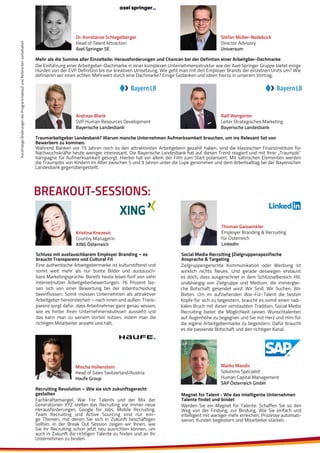 KurzfristigeÄnderungenbeiProgrammablaufundReferentenvorbehalten
Ralf Wengerter
Leiter Strategisches Marketing
Bayerische Landesbank
Andreas Blank
SVP Human Resources Development
Bayerische Landesbank
Traumarbeitgeber Landesbank? Warum manche Unternehmen Aufmerksamkeit brauchen, um ins Relevant Set von
Bewerbern zu kommen.
Während Banken vor 15 Jahren noch zu den attraktivsten Arbeitgebern gezählt haben, sind die klassischen Finanzinstitute für
Nachwuchskräfte heute weniger interessant. Die Bayerische Landesbank hat auf diesen Trend reagiert und mit Ihrer „Traumjob“
Kampagne für Aufmerksamkeit gesorgt. Hierbei hat vor allem der Film zum Start polarisiert. Mit satirischen Elementen werden
die Traumjobs von Kindern im Alter zwischen 5 und 9 Jahren unter die Lupe genommen und dem Arbeitsalltag bei der Bayerischen
Landesbank gegenübergestellt.
BREAKOUT-SESSIONS:
Zielgruppengerechte Kommunikation oder Werbung ist
wirklich nichts Neues. Und gerade deswegen erstaunt
es doch, dass ausgerechnet in dem Schlüsselbereich HR,
unabhängig von Zielgruppe und Medium, die immerglei-
che Botschaft gesendet wird. Wir Sind. Wir Suchen. Wir
Bieten. Um im aufziehenden War-For-Talent die besten
Köpfe für sich zu begeistern, braucht es somit einen radi-
kalen Bruch mit dieser verstaubten Tradition. Social Media
Recruiting bietet die Möglichkeit seinen Wunschtalenten
auf Augenhöhe zu begegnen und Sie mit Herz und Hirn für
die eigene Arbeitgebermarke zu begeistern. Dafür braucht
es die passende Botschaft und den richtigen Kanal.
Social Media Recruiting |Zielgruppenspezifische
Ansprache & Targeting
Thoman Gaiswinkler
Employer Branding & Recruiting
für Österreich
LinkedIn
Kristina Knezevic
Country Managerin
XING Österreich
Eine authentische Arbeitgebermarke ist kulturstiftend und
somit weit mehr als nur bunte Bilder und austausch-
bare Marketingsprüche. Bereits heute lesen fünf von zehn
Internetnutzer Arbeitgeberbewertungen. 76 Prozent las-
sen sich von einer Bewertung bei der Jobentscheidung
beeinflussen. Somit müssen Unternehmen als attraktiver
Arbeitgeber hervorstechen – nach innen und außen. Trans-
parenz sorgt dafür, dass Arbeitnehmer ganz genau wissen,
wie es hinter Ihren Unternehmenskulissen aussieht und
das kann man zu seinem Vorteil nutzen, indem man die
richtigen Mitarbeiter anzieht und hält.
Schluss mit austauschbarem Employer Branding – es
braucht Transparenz und Cultural Fit
Stefan Müller-Nedebock
Director Advisory
Universum
Dr. Konstanze Schlegelberger
Head of Talent Attraction
Axel Springer SE
Mehr als die Summe aller Einzelteile: Herausforderungen und Chancen bei der Defintion einer Arbeitgber-Dachmarke
Die Einführung einer Arbeitgeber-Dachmarke in einer komplexen Unternehmensstruktur wie der Axel Springer Gruppe bietet einige
Hürden von der EVP Definition bis zur kreativen Umsetzung. Wie geht man mit den Employer Brands der einzelnen Units um? Wie
definieren wir einen echten Mehrwert durch eine Dachmarke? Einige Gedanken und Ideen hierzu in unserem Vortrag.
Marko Mandic
Solutions Specialist
Human Capital Management
SAP Österreich GmbH
Werden Sie ein Magnet für Talente. Schaffen Sie so den
Weg von der Findung, zur Bindung. Wie Sie einfach und
intelligent mit weniger mehr erreichen, Prozesse automati-
sieren, Kunden begeistern und Mitarbeiter stärken.
Magnet for Talent - Wie das intelligente Unternehmen
Talente findet und bindetFachkräftemangel, War For Talents und der Mix der
Generationen XYZ stellen das Recruiting vor immer neue
Herausforderungen. Google for Jobs, Mobile Recruiting,
Team Recruiting und Active Sourcing sind nur eini-
ge Themen, mit denen Sie sich in Zukunft beschäftigen
sollten. In der Break Out Session zeigen wir Ihnen, wie
Sie ihr Recruiting schon jetzt neu ausrichten können, um
auch in Zukunft die richtigen Talente zu finden und an Ihr
Unternehmen zu binden.
Recruiting Revolution – Wie sie sich zukunftsgerecht
gestalten
Mischa Hollenstein
Head of Sales Switzerland/Austria
Haufe Group
 