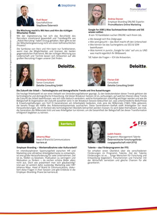 KurzfristigeÄnderungenbeiProgrammablaufundReferentenvorbehalten
Florian Eibl
Consultant
Deloitte Consulting GmbH
Christiane Schober
Senior Consultant
Deloitte Consulting GmbH
Die Zukunft der Arbeit – Technologische und demografische Trends und ihre Auswirkungen
Die heutige Arbeitswelt ist von einer Vielzahl von Veränderungsfaktoren geprägt. Zu den bedeutendsten dieser Trends gehören die
technologische und demografische Entwicklung. Ziel dieser Breakout-Session ist es, aufzuzeigen, auf welchen Ebenen diese Trends
die Zukunft der Arbeit beeinflussen, wie sich Jobs dadurch verändern, welche Kompetenzen zukünftig wichtiger werden und wie die
Belegschaft & Organisation der Zukunft aussehen wird. In der Breakout-Session beleuchten wir, was unterschiedliche Bedürfnisse
& Erwartungshaltungen von fünf (!) Generationen am Arbeitsplatz bedeuten, insb. jene der Millennials (1983-1994 geboren),
die bereits knapp die Hälfte des Arbeitsmarktpotentials ausmachen. Diese Generationen-Vielfalt stellt Arbeitgeber vor neue
Herausforderungen, die im Kontext des technologischen Wandels betrachtet werden müssen. Es wird dabei thematisiert, wie insb.
die Generation der Millennials tickt und was Arbeitgeber tun können, um die Gesamtheit der Belegschaft bei dieser Transformation
erfolgreich begleiten zu können.
Im interdisziplinären Spannungsfeld zwischen HR und
Marketing eine attraktive Arbeitgebermarke zu entwickeln,
ist eine große Herausforderung für viele Unternehmen. Ziel
ist es, Stellen zu besetzen, Fluktuation zu verringern und
Motivation zu fördern – da reichen schöne Bilder allein
nicht aus. Doch wie präsentiert man sich glaubwürdig?
Und wer ist wirklich dafür zuständig: Marketing oder HR?
Johanna Mayr, Head of Brand & Communications, disku-
tiert diese Fragen in ihrer Session und gibt Einblicke in die
Employer-Branding-Praxis bei karriere.at.
Employer Branding – Werbemaßnahme oder Kulturarbeit?
Johanna Mayr
Head of Brand & Communications
karriere.at
Mit der Digitalisierung hat sich das Berufsbild des
Recruiters zunehmend gewandelt und Trendbegriffe wie
„Robot Recruiting“ haben Einzug gehalten. Aber geht es bei
der Mitarbeitergewinnung nicht um einen tiefmenschlichen
Prozess?
Die Symbiose von Herz und Hirn kann nur funktionieren,
wenn man die Möglichkeiten und Grenzen der beiden
gegensätzlichen Pole kennt. Mit der richtigen Mischung aus
Leidenschaft und Technik lassen sich Antworten auf alle
großen Recruiting-Fragen unserer Zeit finden.
Die Mischung macht’s: Mit Herz und Hirn die richtigen
Mitarbeiter finden
Rudi Bauer
Geschäftsführer
StepStone Österreich
8 von 10 Kandidaten suchen ONLINE nach Ihrem Job.
• Wo bewegt sich Ihre Zielgruppe
• Wie wird gesucht – das Wort macht oft den Unterschied
• Wie können Sie das Suchergebnis via SEO & SEM
beeinflussen
• Was kommt in puncto „Google for Jobs“ auf uns zu UND
was macht eigentlich Ihr Mitbewerb
SIE haben die Fragen – ICH die Antworten.
Google for JOBS | Was Suchmaschinen können und SIE
wissen sollten
Andrea Starzer
Employer Branding ONLINE Expertin
PromoMasters Online Marketing
Talente – das Förderprogramm der FFG
Judith Palatin
Programm-Management Talente
Österreichische Forschungsförde-
rungsgesellschaft mbH (FFG)
Sie erhalten einen Überblick über die verschiedenen
Förderungen im Programm Talente. Ziel der Talente
Förderungen ist es … Junge Menschen für Forschung und
Entwicklung begeistern, Forscherinnen und Forscher mit
der Wirtschaft vernetzen und gleiche Chancen für alle
garantieren.
 