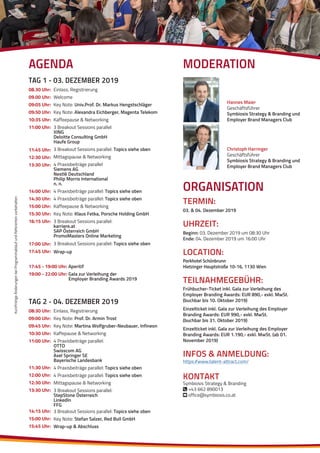 KurzfristigeÄnderungenbeiProgrammablaufundReferentenvorbehalten
08.30 Uhr:
09.00 Uhr:
09:05 Uhr:
09:50 Uhr:
10:35 Uhr:
11:00 Uhr:
11:45 Uhr:
12:30 Uhr:
13:30 Uhr:
14:00 Uhr:
14:30 Uhr:
15:00 Uhr:
15:30 Uhr:
16:15 Uhr:
17:00 Uhr:
17:45 Uhr:
17:45 - 19:00 Uhr: Aperitif
19:00 - 22:00 Uhr: Gala zur Verleihung der
Employer Branding Awards 2019
Einlass, Registrierung
Welcome
Key Note: Univ.Prof. Dr. Markus Hengstschläger
Key Note: Alexandra Eichberger, Magenta Telekom
Kaffeepause & Networking
3 Breakout Sessions parallel:
XING
Deloitte Consulting GmbH
Haufe Group
3 Breakout Sessions parallel: Topics siehe oben
Mittagspause & Networking
4 Praxisbeiträge parallel
Siemens AG
Nestlé Deutschland
Philip Morris International
n. n.
4 Praxisbeiträge parallel: Topics siehe oben
4 Praxisbeiträge parallel: Topics siehe oben
Kaffeepause & Networking
Key Note: Klaus Fetka, Porsche Holding GmbH
3 Breakout Sessions parallel:
karriere.at
SAP Österreich GmbH
PromoMasters Online Marketing
3 Breakout Sessions parallel: Topics siehe oben
Wrap-up
TAG 1 - 03. DEZEMBER 2019
08:30 Uhr:
09:00 Uhr:
09:45 Uhr:
10:30 Uhr:
11:00 Uhr:
11:30 Uhr:
12:00 Uhr:
12:30 Uhr:
13:30 Uhr:
14:15 Uhr:
15:00 Uhr:
15:45 Uhr:
Einlass, Registrierung
Key Note: Prof. Dr. Armin Trost
Key Note: Martina Wolfgruber-Neubauer, Infineon
Kaffepause & Networking
4 Praxisbeiträge parallel:
OTTO
Swisscom AG
Axel Springer SE
Bayerische Landesbank
4 Praxisbeiträge parallel: Topics siehe oben
4 Praxisbeiträge parallel: Topics siehe oben
Mittagspause & Networking
3 Breakout Sessions parallel:
StepStone Österreich
LinkedIn
FFG
3 Breakout Sessions parallel: Topics siehe oben
Key Note: Stefan Salzer, Red Bull GmbH
Wrap-up & Abschluss
TAG 2 - 04. DEZEMBER 2019
ORGANISATION
TERMIN:
03. & 04. Dezember 2019
UHRZEIT:
Beginn: 03. Dezember 2019 um 08:30 Uhr
Ende: 04. Dezember 2019 um 16:00 Uhr
LOCATION:
Parkhotel Schönbrunn
Hietzinger Hauptstraße 10-16, 1130 Wien
TEILNAHMEGEBÜHR:
Frühbucher-Ticket inkl. Gala zur Verleihung des
Employer Branding Awards: EUR 890,- exkl. MwSt.
(buchbar bis 10. Oktober 2019)
Einzelticket inkl. Gala zur Verleihung des Employer
Branding Awards: EUR 990,- exkl. MwSt.
(buchbar bis 31. Oktober 2019)
Einzelticket inkl. Gala zur Verleihung des Employer
Branding Awards: EUR 1.190,- exkl. MwSt. (ab 01.
November 2019)
INFOS & ANMELDUNG:
https://www.talent-attract.com/
KONTAKT
Symbiosis Strategy & Branding
 +43 662 890013
 office@symbiosis.co.at
Christoph Harringer
Geschäftsführer
Symbiosis Strategy & Branding und
Employer Brand Managers Club
Hannes Maier
Geschäftsführer
Symbiosis Strategy & Branding und
Employer Brand Managers Club
MODERATIONAGENDA
 