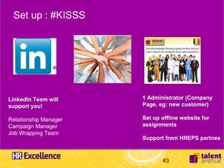 Set up : #KISSS




LinkedIn Team will     1 Administrator (Company
support you!           Page, eg: new customer)

Relationship Manager   Set up offline website for
Campaign Manager       assignments
Job Wrapping Team
                       Support from HREPS partnes



                              43
 