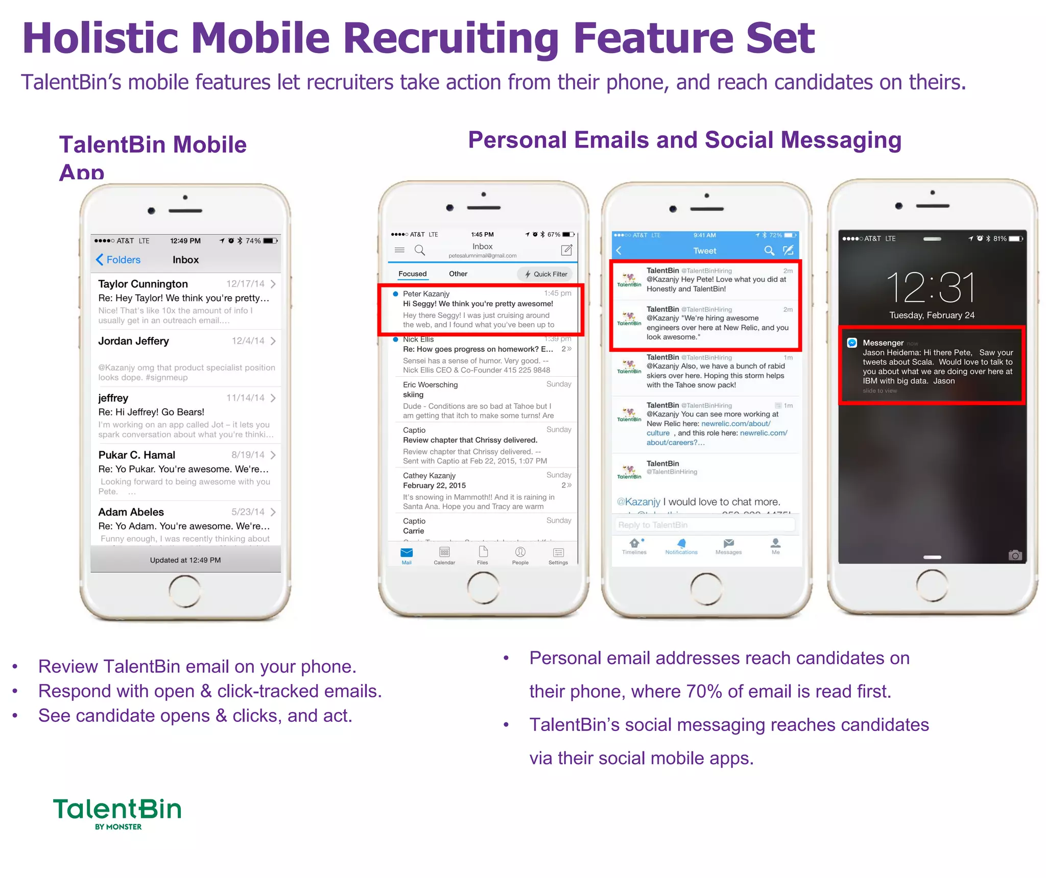 Holistic Mobile Recruiting Feature Set
62
TalentBin’s mobile features let recruiters take action from their phone, and reach candidates on theirs.
• Review TalentBin email on your phone.
• Respond with open & click-tracked emails.
• See candidate opens & clicks, and act.
TalentBin Mobile
App
Personal Emails and Social Messaging
• Personal email addresses reach candidates on
their phone, where 70% of email is read first.
• TalentBin’s social messaging reaches candidates
via their social mobile apps.
 
