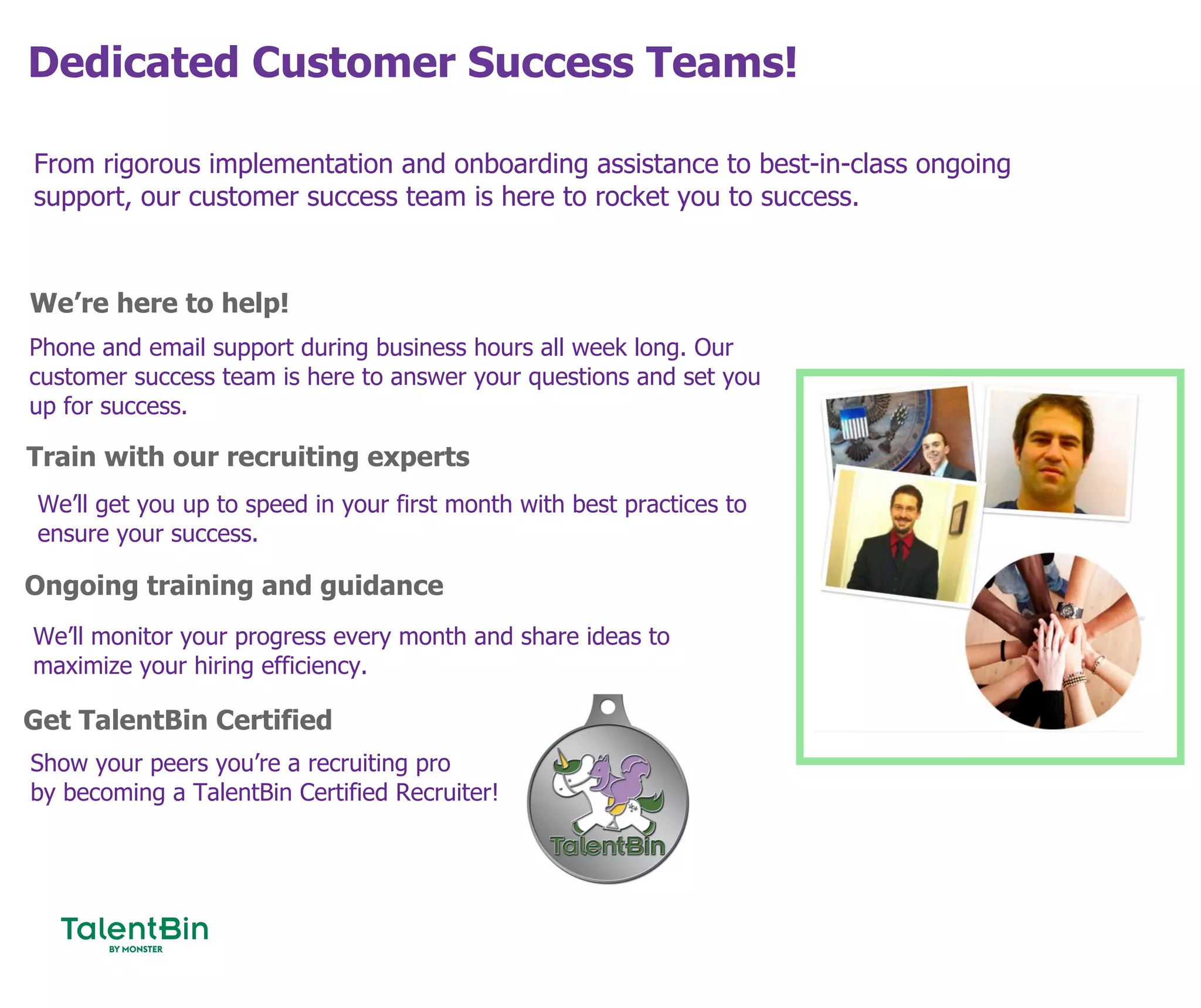 Dedicated Customer Success Teams!
79
From rigorous implementation and onboarding assistance to best-in-class ongoing
support, our customer success team is here to rocket you to success.
We’re here to help!
Train with our recruiting experts
Ongoing training and guidance
Phone and email support during business hours all week long. Our
customer success team is here to answer your questions and set you
up for success.
We’ll get you up to speed in your first month with best practices to
ensure your success.
We’ll monitor your progress every month and share ideas to
maximize your hiring efficiency.
Get TalentBin Certified
Show your peers you’re a recruiting pro
by becoming a TalentBin Certified Recruiter!
 