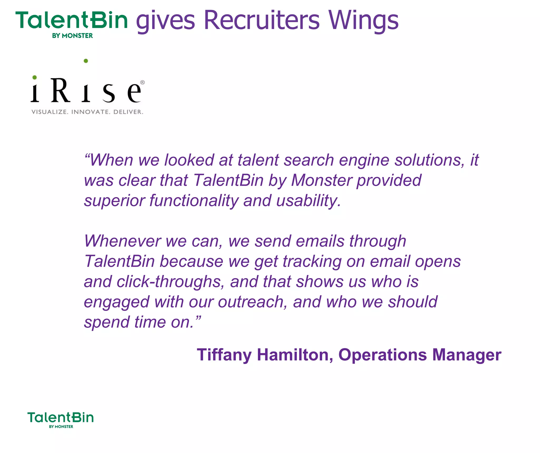 87
“When we looked at talent search engine solutions, it
was clear that TalentBin by Monster provided
superior functionality and usability.
Whenever we can, we send emails through
TalentBin because we get tracking on email opens
and click-throughs, and that shows us who is
engaged with our outreach, and who we should
spend time on.”
Tiffany Hamilton, Operations Manager
gives Recruiters Wings
 