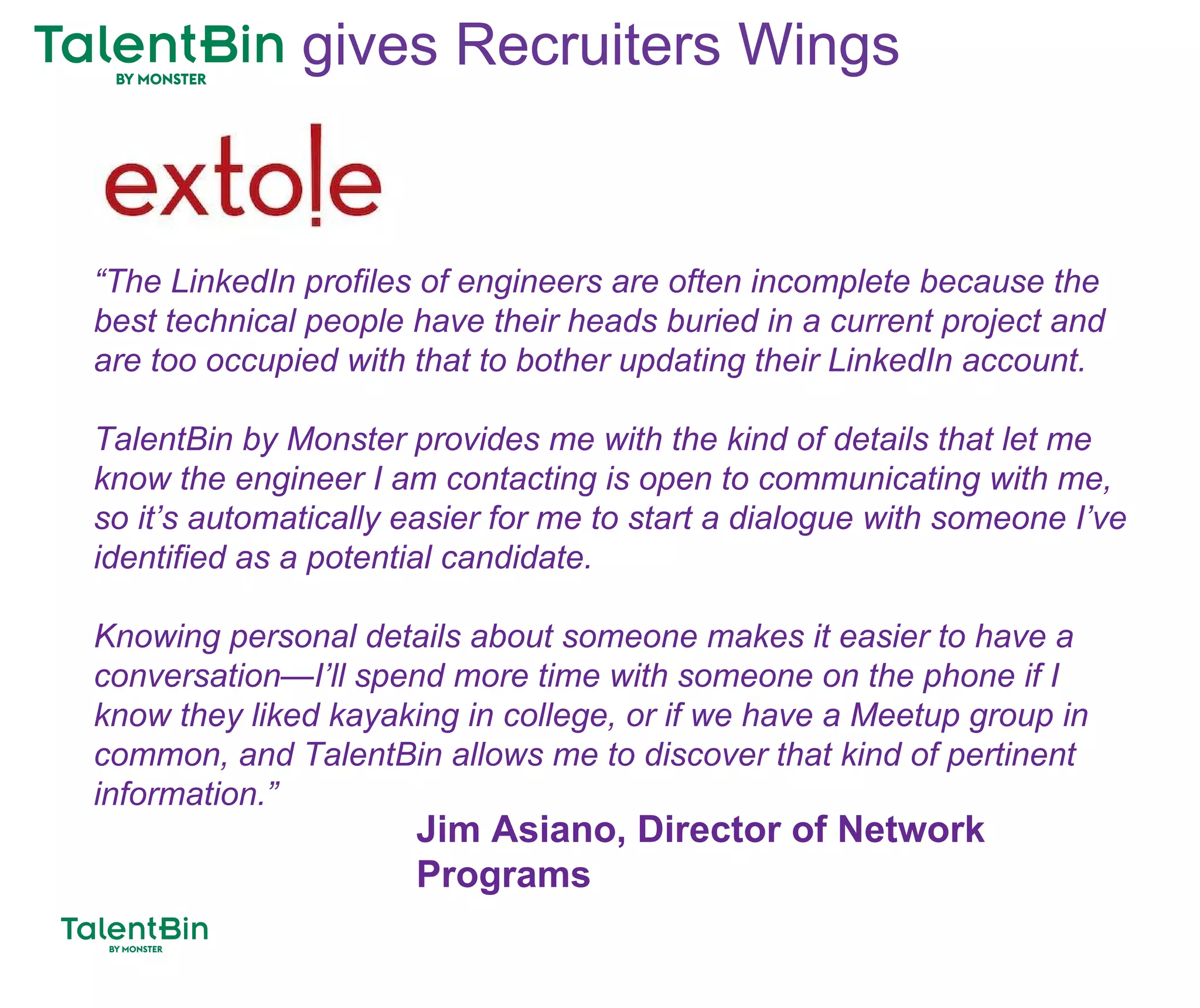 92
“The LinkedIn profiles of engineers are often incomplete because the
best technical people have their heads buried in a current project and
are too occupied with that to bother updating their LinkedIn account.
TalentBin by Monster provides me with the kind of details that let me
know the engineer I am contacting is open to communicating with me,
so it’s automatically easier for me to start a dialogue with someone I’ve
identified as a potential candidate.
Knowing personal details about someone makes it easier to have a
conversation—I’ll spend more time with someone on the phone if I
know they liked kayaking in college, or if we have a Meetup group in
common, and TalentBin allows me to discover that kind of pertinent
information.”
Jim Asiano, Director of Network
Programs
gives Recruiters Wings
 