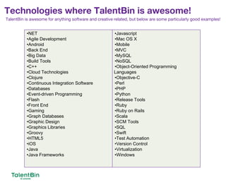 16
•NET
•Agile Development
•Android
•Back End
•Big Data
•Build Tools
•C++
•Cloud Technologies
•Clojure
•Continuous Integration Software
•Databases
•Event-driven Programming
•Flash
•Front End
•Gaming
•Graph Databases
•Graphic Design
•Graphics Libraries
•Groovy
•HTML5
•iOS
•Java
•Java Frameworks
•Javascript
•Mac OS X
•Mobile
•MVC
•MySQL
•NoSQL
•Object-Oriented Programming
Languages
•Objective-C
•Perl
•PHP
•Python
•Release Tools
•Ruby
•Ruby on Rails
•Scala
•SCM Tools
•SQL
•Swift
•Test Automation
•Version Control
•Virtualization
•Windows
TalentBin is awesome for anything software and creative related, but below are some particularly good examples!
Technologies where TalentBin is awesome!
 