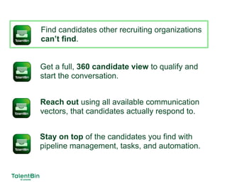 Find candidates other recruiting organizations
can’t find.
Get a full, 360 candidate view to qualify and
start the conversation.
Reach out using all available communication
vectors, that candidates actually respond to.
Stay on top of the candidates you find with
pipeline management, tasks, and automation.
 