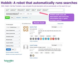 Hobbit: A robot that automatically runs searches
32
Hobbit reads your job
description and turns the
information into a quick
boolean search.
Results Count
With, Hobbit / Job Req Translator, copy and paste the job description and we automatically run the search for you!
 