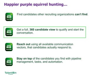 Happier purple squirrel hunting…
Find candidates other recruiting organizations can’t find.
Get a full, 360 candidate view to qualify and start the
conversation.
Reach out using all available communication
vectors, that candidates actually respond to.
Stay on top of the candidates you find with pipeline
management, tasks, and automation.
 