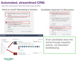 Automated, streamlined CRM.
70
Less clicks. Less busywork. More time for high impact recruiting.
Send an email? Attempting to Contact. Candidate responds? In Discussion.
Push candidates down the
funnel through impactful
activity, not redundant
bookkeeping.
 