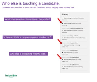 72
What other recruiters have viewed the profile?
Who else is interacting with the lead?
Is the candidate in progress against another req?
Who else is touching a candidate.
Collaborate with your team to recruit the best candidates, without stepping on each others’ toes.
 